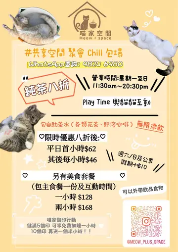营业时间🕰️：[11:30am- 20:30pm]

🐱同猫宝贝们互动🐱
设有任饮自助吧台 (台湾茶/即溶咖啡/小零食) 
  
限时优惠纯玩8折优惠❣️
首小时$62
第二小时$46
免费畅饮各式花茶/咖啡
🔹星期六/日/公众假期＋$10

😋美食套餐😋
(含主食餐点+任饮自助吧枱，另有收费饮品提供)
$128（1hr）
$148（1.5hr）
$168（2hrs）
🔹星期六/日/公众假期＋$10
